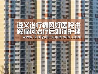 遵义治疗痛风好医院讲解痛风治疗后如何护理?_开云数据(图2) 开云官网